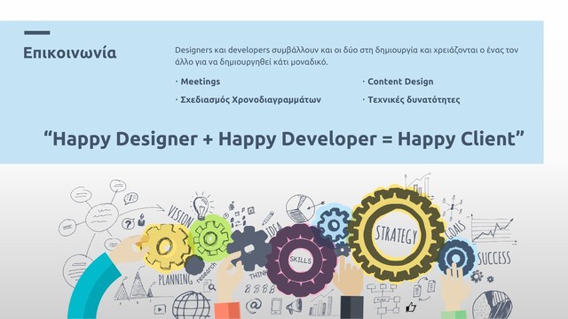 Επικοινωνία Designers και developers συμβάλλουν και οι δύο στη δημιουργία και χρειάζονται ο ένας τον
άλλο για να δημιουργηθεί κάτι μοναδικό.
• Meetings
• Σχεδιασμός Χρονοδιαγραμμάτων
• Content Design
• Τεχνικές δυνατότητες
“Happy Designer + Happy Developer = Happy Client”
