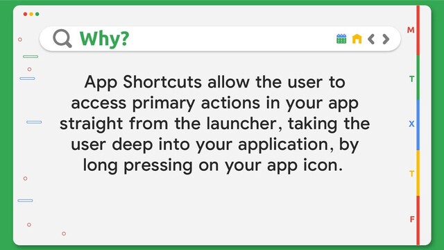App Shortcuts allow the user to
access primary actions in your app
straight from the launcher, taking the
user deep into your application, by
long pressing on your app icon.
M
T
X
T
F
Why?
