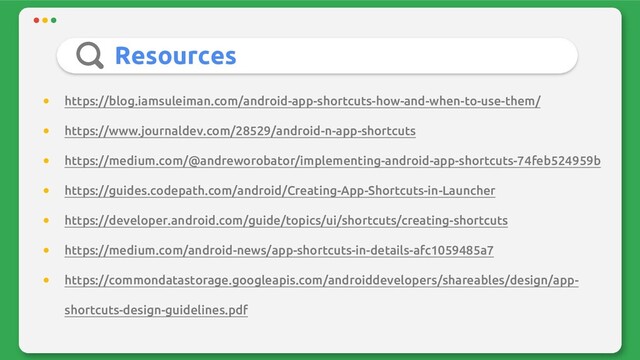 Resources
● https://blog.iamsuleiman.com/android-app-shortcuts-how-and-when-to-use-them/
● https://www.journaldev.com/28529/android-n-app-shortcuts
● https://medium.com/@andreworobator/implementing-android-app-shortcuts-74feb524959b
● https://guides.codepath.com/android/Creating-App-Shortcuts-in-Launcher
● https://developer.android.com/guide/topics/ui/shortcuts/creating-shortcuts
● https://medium.com/android-news/app-shortcuts-in-details-afc1059485a7
● https://commondatastorage.googleapis.com/androiddevelopers/shareables/design/app-
shortcuts-design-guidelines.pdf
