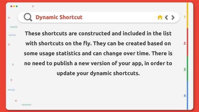 Dynamic Shortcut
2
3
4
1
These shortcuts are constructed and included in the list
with shortcuts on the fly. They can be created based on
some usage statistics and can change over time. There is
no need to publish a new version of your app, in order to
update your dynamic shortcuts.
