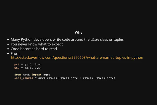 Why
Many Python developers write code around the d
i
c
t class or tuples
You never know what to expect
Code becomes hard to read
From
http://stackoverflow.com/questions/2970608/what-are-named-tuples-in-python
p
t
1 = (
1
.
0
, 5
.
0
)
p
t
2 = (
2
.
5
, 1
.
5
)
f
r
o
m m
a
t
h i
m
p
o
r
t s
q
r
t
l
i
n
e
_
l
e
n
g
t
h = s
q
r
t
(
(
p
t
1
[
0
]
-
p
t
2
[
0
]
)
*
*
2 + (
p
t
1
[
1
]
-
p
t
2
[
1
]
)
*
*
2
)
