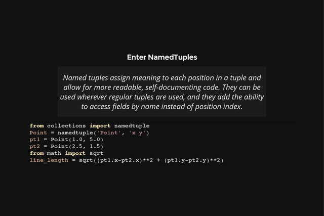 Enter NamedTuples
Named tuples assign meaning to each position in a tuple and
allow for more readable, self-documenting code. They can be
used wherever regular tuples are used, and they add the ability
to access fields by name instead of position index.
f
r
o
m c
o
l
l
e
c
t
i
o
n
s i
m
p
o
r
t n
a
m
e
d
t
u
p
l
e
P
o
i
n
t = n
a
m
e
d
t
u
p
l
e
(
'
P
o
i
n
t
'
, '
x y
'
)
p
t
1 = P
o
i
n
t
(
1
.
0
, 5
.
0
)
p
t
2 = P
o
i
n
t
(
2
.
5
, 1
.
5
)
f
r
o
m m
a
t
h i
m
p
o
r
t s
q
r
t
l
i
n
e
_
l
e
n
g
t
h = s
q
r
t
(
(
p
t
1
.
x
-
p
t
2
.
x
)
*
*
2 + (
p
t
1
.
y
-
p
t
2
.
y
)
*
*
2
)
