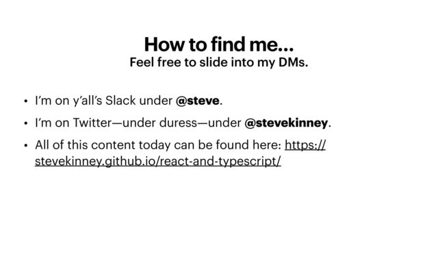 How to
f
ind me…
Feel free to slide into my DMs.
• I’m on y’all’s Slack under @steve.


• I’m on Twitter—under duress—under @stevekinney.


• All of this content today can be found here: https://
stevekinney.github.io/react-and-typescript/
