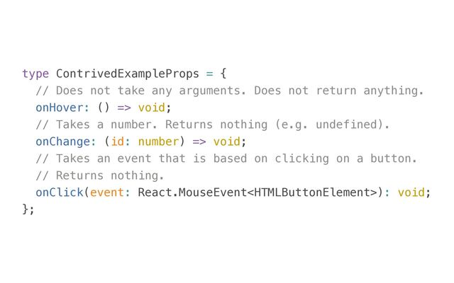 type ContrivedExampleProps = {


// Does not take any arguments. Does not return anything.


onHover: () => void;


// Takes a number. Returns nothing (e.g. undefined).


onChange: (id: number) => void;


// Takes an event that is based on clicking on a button.


// Returns nothing.


onClick(event: React.MouseEvent): void;


};
