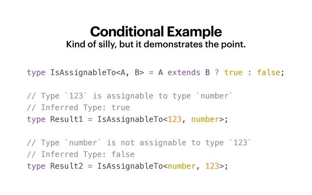 Conditional Example
Kind of silly, but it demonstrates the point.
type IsAssignableTo<a> = A extends B ? true : false;


// Type `123` is assignable to type `number`


// Inferred Type: true


type Result1 = IsAssignableTo<123, number>;


// Type `number` is not assignable to type `123`


// Inferred Type: false


type Result2 = IsAssignableTo;


</a>