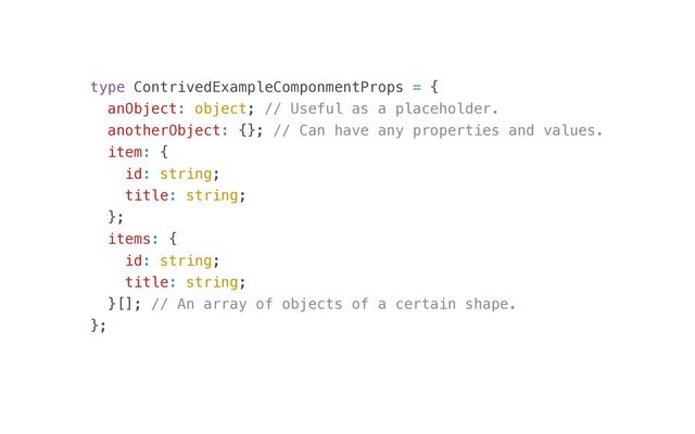 type ContrivedExampleComponmentProps = {


anObject: object; // Useful as a placeholder.


anotherObject: {}; // Can have any properties and values.


item: {


id: string;


title: string;


};


items: {


id: string;


title: string;


}[]; // An array of objects of a certain shape.


};


