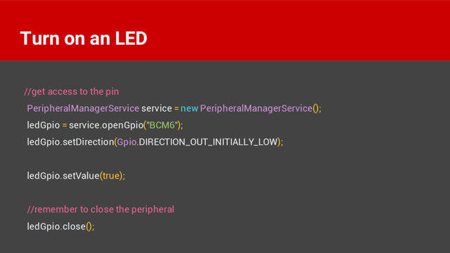 //get access to the pin
PeripheralManagerService service = new PeripheralManagerService();
ledGpio = service.openGpio("BCM6");
ledGpio.setDirection(Gpio.DIRECTION_OUT_INITIALLY_LOW);
ledGpio.setValue(true);
//remember to close the peripheral
ledGpio.close();
Turn on an LED
