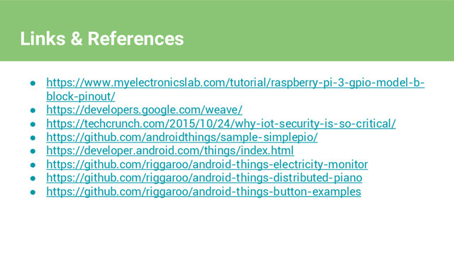 ● https://www.myelectronicslab.com/tutorial/raspberry-pi-3-gpio-model-b-
block-pinout/
● https://developers.google.com/weave/
● https://techcrunch.com/2015/10/24/why-iot-security-is-so-critical/
● https://github.com/androidthings/sample-simplepio/
● https://developer.android.com/things/index.html
● https://github.com/riggaroo/android-things-electricity-monitor
● https://github.com/riggaroo/android-things-distributed-piano
● https://github.com/riggaroo/android-things-button-examples
Links & References
