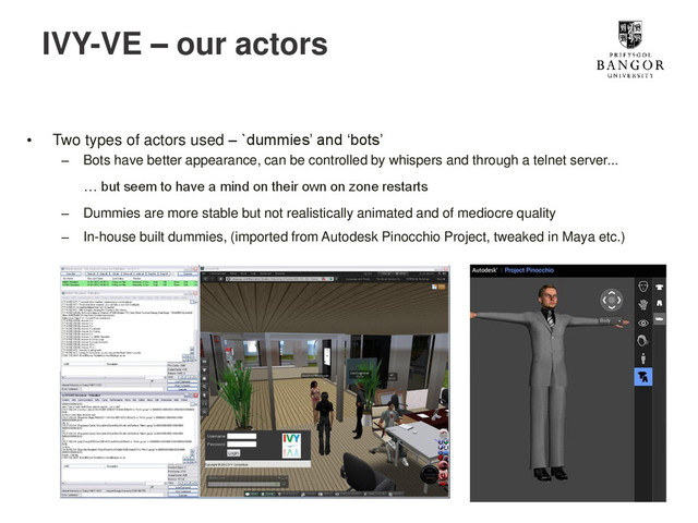 IVY-VE – our actors
• Two types of actors used – `dummies’ and ‘bots’
– Bots have better appearance, can be controlled by whispers and through a telnet server...
… but seem to have a mind on their own on zone restarts
– Dummies are more stable but not realistically animated and of mediocre quality
– In-house built dummies, (imported from Autodesk Pinocchio Project, tweaked in Maya etc.)
