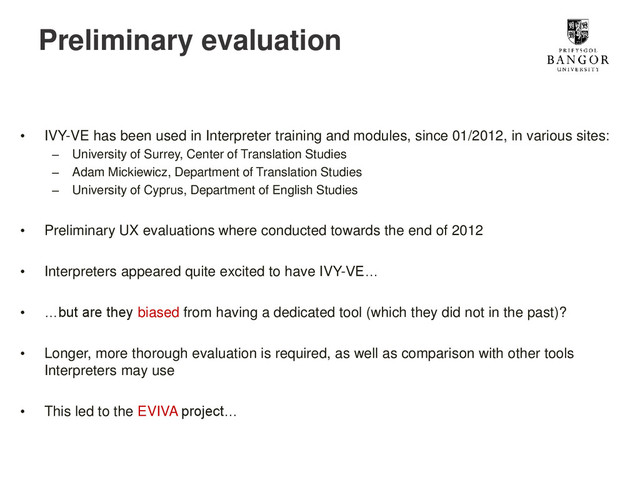 Preliminary evaluation
• IVY-VE has been used in Interpreter training and modules, since 01/2012, in various sites:
– University of Surrey, Center of Translation Studies
– Adam Mickiewicz, Department of Translation Studies
– University of Cyprus, Department of English Studies
• Preliminary UX evaluations where conducted towards the end of 2012
• Interpreters appeared quite excited to have IVY-VE…
• …but are they biased from having a dedicated tool (which they did not in the past)?
• Longer, more thorough evaluation is required, as well as comparison with other tools
Interpreters may use
• This led to the EVIVA project…
