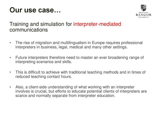 Our use case…
Training and simulation for interpreter-mediated
communications
• The rise of migration and multilingualism in Europe requires professional
interpreters in business, legal, medical and many other settings.
• Future interpreters therefore need to master an ever broadening range of
interpreting scenarios and skills.
• This is difficult to achieve with traditional teaching methods and in times of
reduced teaching contact hours.
• Also, a client-side understanding of what working with an interpreter
involves is crucial, but efforts to educate potential clients of interpreters are
scarce and normally separate from interpreter education.
