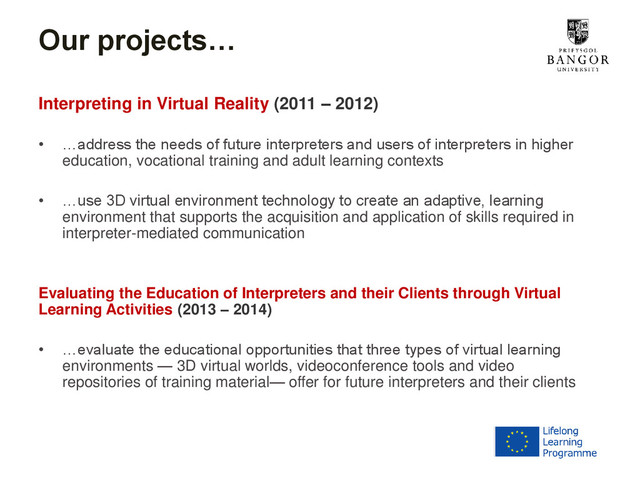 Our projects…
Interpreting in Virtual Reality (2011 – 2012)
• …address the needs of future interpreters and users of interpreters in higher
education, vocational training and adult learning contexts
• …use 3D virtual environment technology to create an adaptive, learning
environment that supports the acquisition and application of skills required in
interpreter-mediated communication
Evaluating the Education of Interpreters and their Clients through Virtual
Learning Activities (2013 – 2014)
• …evaluate the educational opportunities that three types of virtual learning
environments — 3D virtual worlds, videoconference tools and video
repositories of training material— offer for future interpreters and their clients
