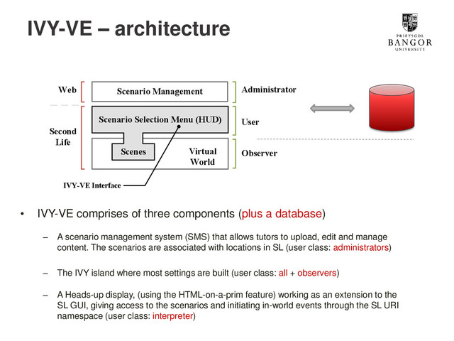 IVY-VE – architecture
• IVY-VE comprises of three components (plus a database)
– A scenario management system (SMS) that allows tutors to upload, edit and manage
content. The scenarios are associated with locations in SL (user class: administrators)
– The IVY island where most settings are built (user class: all + observers)
– A Heads-up display, (using the HTML-on-a-prim feature) working as an extension to the
SL GUI, giving access to the scenarios and initiating in-world events through the SL URI
namespace (user class: interpreter)
Virtual
World
Scenario Selection Menu (HUD)
Scenes
Scenario Management
IVY-VE Interface
Second
Life
Web
User
Administrator
Observer
