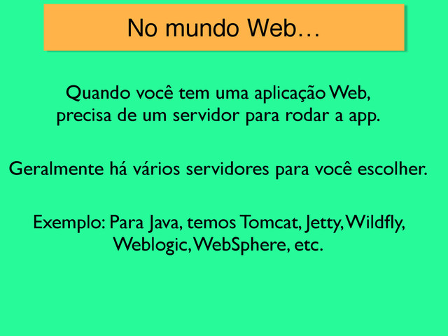 Quando você tem uma aplicação Web,
precisa de um servidor para rodar a app.
Geralmente há vários servidores para você escolher.
Exemplo: Para Java, temos Tomcat, Jetty, Wildﬂy,
Weblogic, WebSphere, etc.
No mundo Web…
