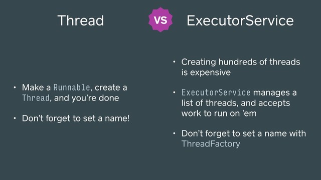 • Make a Runnable, create a
Thread, and you’re done
• Don’t forget to set a name!
ExecutorService
• Creating hundreds of threads
is expensive
• ExecutorService manages a
list of threads, and accepts
work to run on ’em
• Don’t forget to set a name with
ThreadFactory
Thread VS
