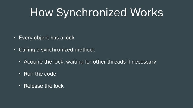 • Every object has a lock
• Calling a synchronized method:
• Acquire the lock, waiting for other threads if necessary
• Run the code
• Release the lock
How Synchronized Works
