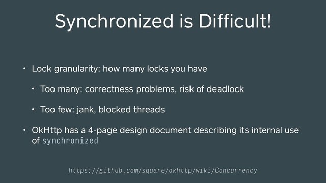• Lock granularity: how many locks you have
• Too many: correctness problems, risk of deadlock
• Too few: jank, blocked threads
• OkHttp has a 4-page design document describing its internal use
of synchronized
Synchronized is Difﬁcult!
https://github.com/square/okhttp/wiki/Concurrency
