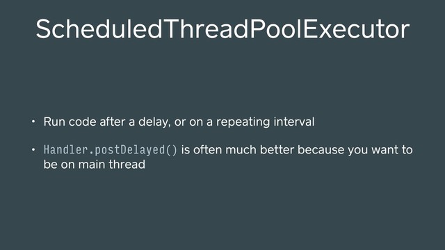 ScheduledThreadPoolExecutor
• Run code after a delay, or on a repeating interval
• Handler.postDelayed() is often much better because you want to
be on main thread
