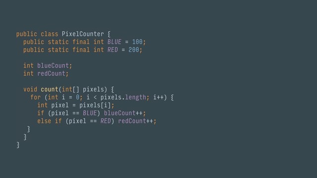 public class PixelCounter { 
public static final int BLUE = 100; 
public static final int RED = 200; 
 
int blueCount; 
int redCount; 
 
void count(int[] pixels) { 
for (int i = 0; i < pixels.length; i++) { 
int pixel = pixels[i]; 
if (pixel == BLUE) blueCount++;
else if (pixel == RED) redCount++; 
} 
}
}
