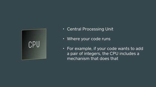 • Central Processing Unit
• Where your code runs
• For example, if your code wants to add
a pair of integers, the CPU includes a
mechanism that does that

