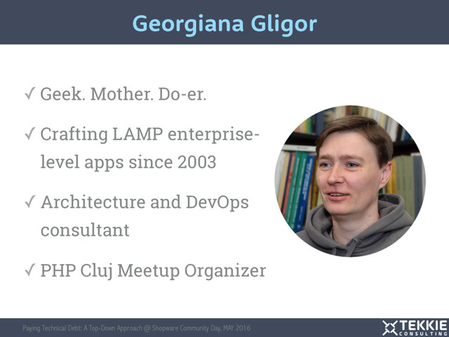 Paying Technical Debt: A Top-Down Approach @ Shopware Community Day, MAY 2016
Georgiana Gligor
✓ Geek. Mother. Do-er.
✓ Crafting LAMP enterprise-
level apps since 2003
✓ Architecture and DevOps
consultant
✓ PHP Cluj Meetup Organizer
