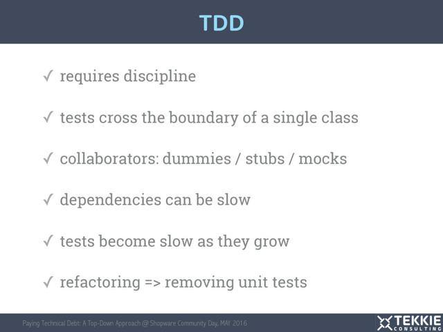 Paying Technical Debt: A Top-Down Approach @ Shopware Community Day, MAY 2016
✓ requires discipline
✓ tests cross the boundary of a single class
✓ collaborators: dummies / stubs / mocks
✓ dependencies can be slow
✓ tests become slow as they grow
✓ refactoring => removing unit tests
TDD
