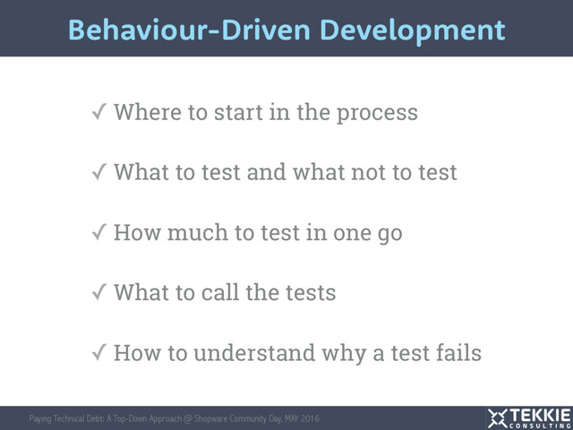 Paying Technical Debt: A Top-Down Approach @ Shopware Community Day, MAY 2016
✓ Where to start in the process
✓ What to test and what not to test
✓ How much to test in one go
✓ What to call the tests
✓ How to understand why a test fails
Behaviour-Driven Development
