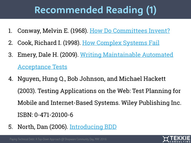 Paying Technical Debt: A Top-Down Approach @ Shopware Community Day, MAY 2016
1. Conway, Melvin E. (1968). How Do Committees Invent?
2. Cook, Richard I. (1998). How Complex Systems Fail
3. Emery, Dale H. (2009). Writing Maintainable Automated
Acceptance Tests
4. Nguyen, Hung Q., Bob Johnson, and Michael Hackett
(2003). Testing Applications on the Web: Test Planning for
Mobile and Internet-Based Systems. Wiley Publishing Inc.
ISBN: 0-471-20100-6
5. North, Dan (2006). Introducing BDD
Recommended Reading (1)
