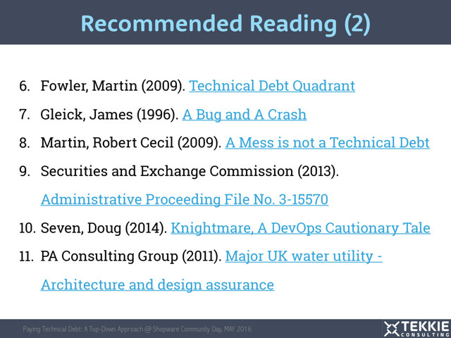 Paying Technical Debt: A Top-Down Approach @ Shopware Community Day, MAY 2016
6. Fowler, Martin (2009). Technical Debt Quadrant
7. Gleick, James (1996). A Bug and A Crash
8. Martin, Robert Cecil (2009). A Mess is not a Technical Debt
9. Securities and Exchange Commission (2013).
Administrative Proceeding File No. 3-15570
10. Seven, Doug (2014). Knightmare, A DevOps Cautionary Tale
11. PA Consulting Group (2011). Major UK water utility -
Architecture and design assurance
Recommended Reading (2)
