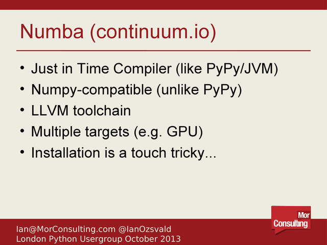 Ian@MorConsulting.com @IanOzsvald
London Python Usergroup October 2013
Numba (continuum.io)
• Just in Time Compiler (like PyPy/JVM)
• Numpy-compatible (unlike PyPy)
• LLVM toolchain
• Multiple targets (e.g. GPU)
• Installation is a touch tricky...

