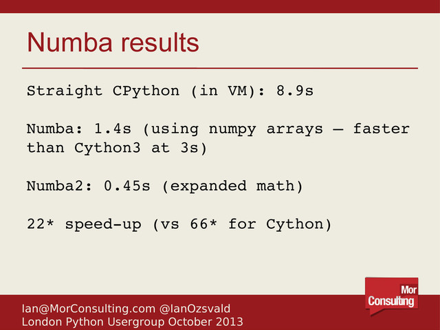 Ian@MorConsulting.com @IanOzsvald
London Python Usergroup October 2013
Numba results
Straight CPython (in VM): 8.9s
Numba: 1.4s (using numpy arrays – faster
than Cython3 at 3s)
Numba2: 0.45s (expanded math)
22* speed­up (vs 66* for Cython)

