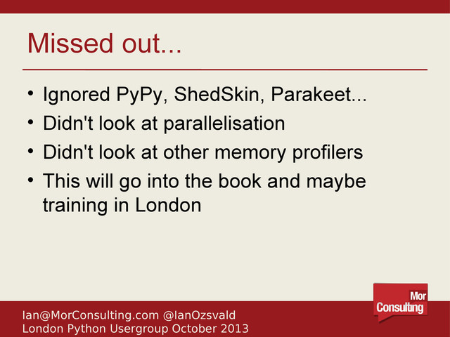 Ian@MorConsulting.com @IanOzsvald
London Python Usergroup October 2013
Missed out...
• Ignored PyPy, ShedSkin, Parakeet...
• Didn't look at parallelisation
• Didn't look at other memory profilers
• This will go into the book and maybe
training in London
