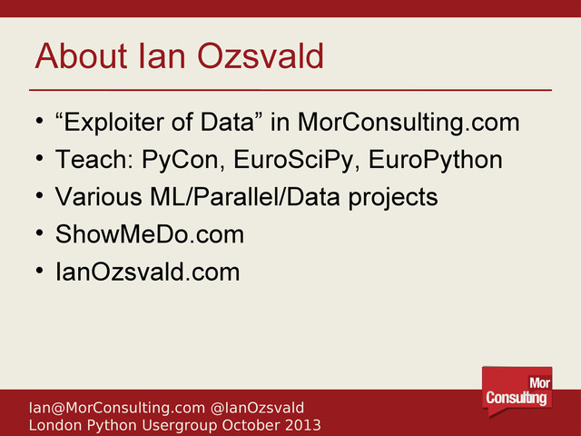 Ian@MorConsulting.com @IanOzsvald
London Python Usergroup October 2013
About Ian Ozsvald
• “Exploiter of Data” in MorConsulting.com
• Teach: PyCon, EuroSciPy, EuroPython
• Various ML/Parallel/Data projects
• ShowMeDo.com
• IanOzsvald.com
