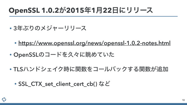 • 3೥ͿΓͷϝδϟʔϦϦʔε
• https://www.openssl.org/news/openssl-1.0.2-notes.html
• OpenSSLͷίʔυΛٱʑʹோΊ͍ͯͨ
• TLSϋϯυγΣΠΫ࣌ʹؔ਺ΛίʔϧόοΫ͢Δؔ਺͕௥Ճ
• SSL_CTX_set_client_cert_cb() ͳͲ
18
OpenSSL 1.0.2͕2015೥1݄22೔ʹϦϦʔε
