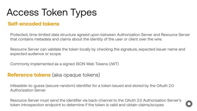 Self-encoded tokens


Protected, time-limited data structure agreed upon between Authorization Server and Resource Server
that contains metadata and claims about the identity of the user or client over the wire.


Resource Server can validate the token locally by checking the signature, expected issuer name and
expected audience or scope.


Commonly implemented as a signed JSON Web Tokens (JWT)


Reference tokens (aka opaque tokens)


Infeasible-to-guess (secure-random) identifier for a token issued and stored by the OAuth 2.0
Authorization Server


Resource Server must send the identifier via back-channel to the OAuth 2.0 Authorization Server’s
token introspection endpoint to determine if the token is valid and obtain claims/scopes
Access Token Types
