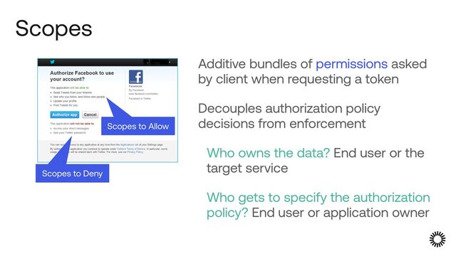 Scopes
Additive bundles of permissions asked
by client when requesting a token


Decouples authorization policy
decisions from enforcement


Who owns the data? End user or the
target service


Who gets to specify the authorization
policy? End user or application owner
Scopes to Deny
Scopes to Allow
