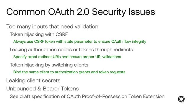 Too many inputs that need validation


Token hijacking with CSRF


Always use CSRF token with state parameter to ensure OAuth flow integrity


Leaking authorization codes or tokens through redirects


Specify exact redirect URIs and ensure proper URI validations


Token hijacking by switching clients


Bind the same client to authorization grants and token requests


Leaking client secrets


Unbounded & Bearer Tokens


See draft specification of OAuth Proof-of-Possession Token Extension
Common OAuth 2.0 Security Issues
