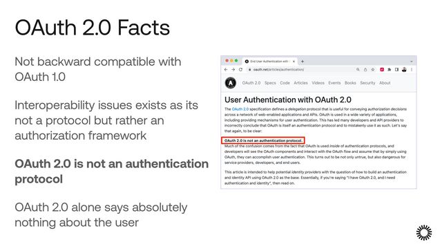 Not backward compatible with
OAuth 1.0


Interoperability issues exists as its
not a protocol but rather an
authorization framework


OAuth 2.0 is not an authentication
protocol


OAuth 2.0 alone says absolutely
nothing about the user
OAuth 2.0 Facts
