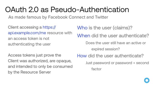 OAuth 2.0 as Pseudo-Authentication
Client accessing a https://
api.example.com/me resource with
an access token is not
authenticating the user


Access tokens just prove the
Client was authorized, are opaque,
and intended to only be consumed
by the Resource Server
Who is the user (claims)?


When did the user authenticate?


Does the user still have an active or
expired session?


How did the user authenticate?


Just password or password + second
factor
As made famous by Facebook Connect and Twitter
