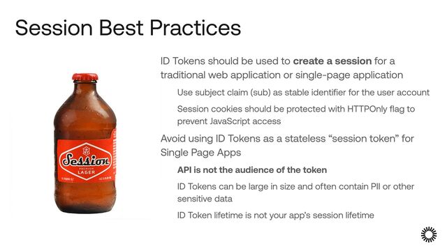 Session Best Practices
ID Tokens should be used to create a session for a
traditional web application or single-page application


Use subject claim (sub) as stable identifier for the user account


Session cookies should be protected with HTTPOnly flag to
prevent JavaScript access


Avoid using ID Tokens as a stateless “session token” for
Single Page Apps


API is not the audience of the token


ID Tokens can be large in size and often contain PII or other
sensitive data


ID Token lifetime is not your app’s session lifetime
