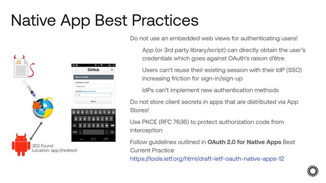 Native App Best Practices
Do not use an embedded web views for authenticating users!


App (or 3rd party library/script) can directly obtain the user’s
credentials which goes against OAuth’s raison d'être


Users can’t reuse their existing session with their IdP (SSO)
increasing friction for sign-in/sign-up


IdPs can’t implement new authentication methods


Do not store client secrets in apps that are distributed via App
Stores!


Use PKCE (RFC 7636) to protect authorization code from
interception


Follow guidelines outlined in OAuth 2.0 for Native Apps Best
Current Practice
 
https://tools.ietf.org/html/draft-ietf-oauth-native-apps-12
302 Found
 
Location: app://redirect
