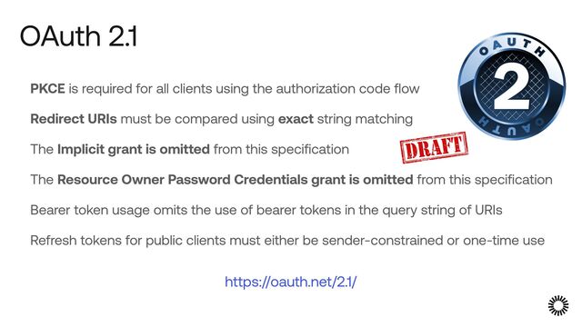 PKCE is required for all clients using the authorization code flow


Redirect URIs must be compared using exact string matching


The Implicit grant is omitted from this specification


The Resource Owner Password Credentials grant is omitted from this specification


Bearer token usage omits the use of bearer tokens in the query string of URIs


Refresh tokens for public clients must either be sender-constrained or one-time use


OAuth 2.1
https://oauth.net/2.1/
