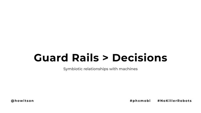 Guard Rails > Decisions
Symbiotic relationships with machines
@ h ow i t s o n # p h x m o b i # N o Ki l l e r R o b o t s
