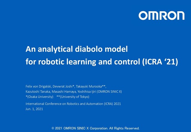 © 2021 OMRON SINIC X Corporation. All Rights Reserved.
An analytical diabolo model
for robotic learning and control (ICRA ‘21)
Felix von Drigalski, Devwrat Joshi*, Takayuki Murooka**,
Kazutoshi Tanaka, Masashi Hamaya, Yoshihisa Ijiri (OMRON SINIC X)
*(Osaka University) **(University of Tokyo)
International Conference on Robotics and Automation (ICRA) 2021
Jun. 1, 2021
