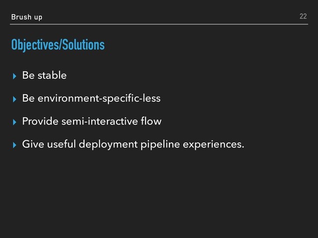 Brush up
Objectives/Solutions
▸ Be stable
▸ Be environment-speciﬁc-less
▸ Provide semi-interactive ﬂow
▸ Give useful deployment pipeline experiences.
22

