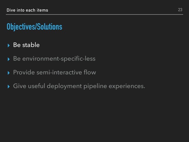 Dive into each items
Objectives/Solutions
▸ Be stable
▸ Be environment-speciﬁc-less
▸ Provide semi-interactive ﬂow
▸ Give useful deployment pipeline experiences.
23
