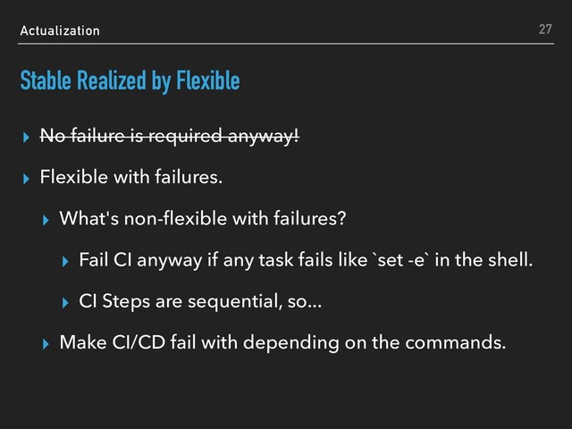 Actualization
Stable Realized by Flexible
▸ No failure is required anyway!
▸ Flexible with failures.
▸ What's non-ﬂexible with failures?
▸ Fail CI anyway if any task fails like `set -e` in the shell.
▸ CI Steps are sequential, so...
▸ Make CI/CD fail with depending on the commands.
27
