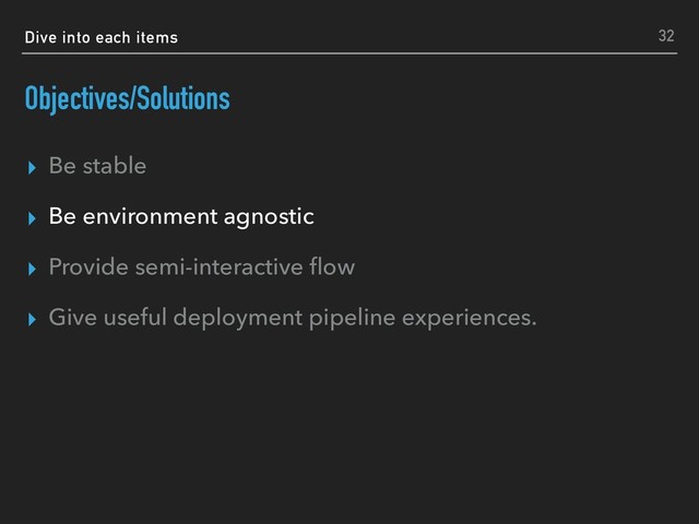 Dive into each items
Objectives/Solutions
▸ Be stable
▸ Be environment agnostic
▸ Provide semi-interactive ﬂow
▸ Give useful deployment pipeline experiences.
32
