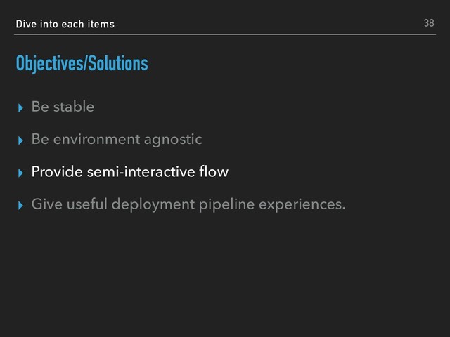 Dive into each items
Objectives/Solutions
▸ Be stable
▸ Be environment agnostic
▸ Provide semi-interactive ﬂow
▸ Give useful deployment pipeline experiences.
38
