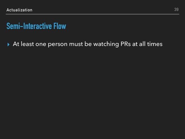 Actualization
Semi-Interactive Flow
▸ At least one person must be watching PRs at all times
39
